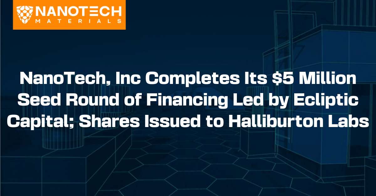 NanoTech Materials - NanoTech, Inc Completes Its $5 Million Seed Round of Financing Led by Ecliptic Capital; Shares Issued to Halliburton Labs